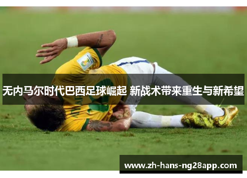 无内马尔时代巴西足球崛起 新战术带来重生与新希望