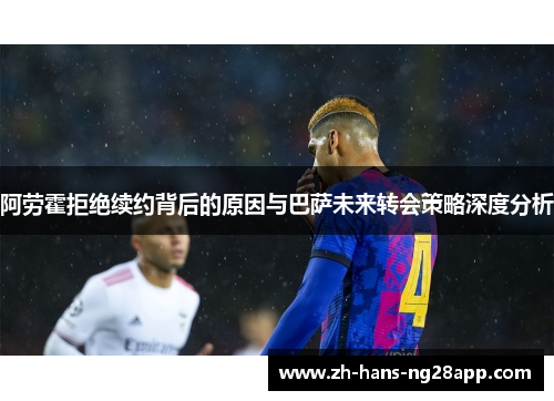 阿劳霍拒绝续约背后的原因与巴萨未来转会策略深度分析
