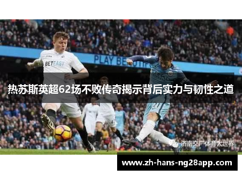 热苏斯英超62场不败传奇揭示背后实力与韧性之道